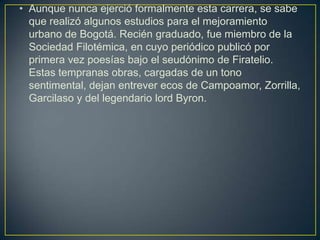 • Aunque nunca ejerció formalmente esta carrera, se sabe
  que realizó algunos estudios para el mejoramiento
  urbano de Bogotá. Recién graduado, fue miembro de la
  Sociedad Filotémica, en cuyo periódico publicó por
  primera vez poesías bajo el seudónimo de Firatelio.
  Estas tempranas obras, cargadas de un tono
  sentimental, dejan entrever ecos de Campoamor, Zorrilla,
  Garcilaso y del legendario lord Byron.
 