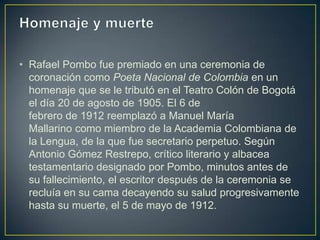 • Rafael Pombo fue premiado en una ceremonia de
  coronación como Poeta Nacional de Colombia en un
  homenaje que se le tributó en el Teatro Colón de Bogotá
  el día 20 de agosto de 1905. El 6 de
  febrero de 1912 reemplazó a Manuel María
  Mallarino como miembro de la Academia Colombiana de
  la Lengua, de la que fue secretario perpetuo. Según
  Antonio Gómez Restrepo, crítico literario y albacea
  testamentario designado por Pombo, minutos antes de
  su fallecimiento, el escritor después de la ceremonia se
  recluía en su cama decayendo su salud progresivamente
  hasta su muerte, el 5 de mayo de 1912.
 