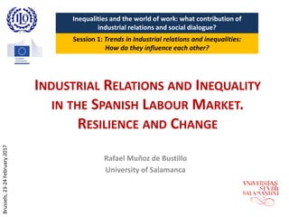 INDUSTRIAL RELATIONS AND INEQUALITY
IN THE SPANISH LABOUR MARKET.
RESILIENCE AND CHANGE
Rafael Muñoz de Bustillo
University of Salamanca
Inequalities and the world of work: what contribution of
industrial relations and social dialogue?
Session 1: Trends in Industrial relations and inequalities:
How do they influence each other?
Brussels,23-24February2017
 