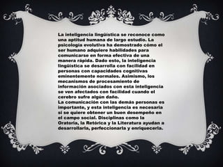 La inteligencia lingüística se reconoce como
una aptitud humana de largo estudio. La
psicología evolutiva ha demostrado cómo el
ser humano adquiere habilidades para
comunicarse en forma efectiva de una
manera rápida. Dado esto, la inteligencia
lingüística se desarrolla con facilidad en
personas con capacidades cognitivas
eminentemente normales. Asimismo, los
mecanismos de procesamiento de
información asociados con esta inteligencia
se ven afectados con facilidad cuando el
cerebro sufre algún daño.
La comunicación con las demás personas es
importante, y esta inteligencia es necesaria
si se quiere obtener un buen desempeño en
el campo social. Disciplinas como la
Oratoria, la Retórica y la Literatura ayudan a
desarrollarla, perfeccionarla y enriquecerla.
 