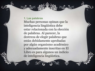1. Las palabras
Muchas personas opinan que la
inteligencia lingüística debe
estar relacionada con la elección
de palabras. Al parecer, la
destreza de elegir palabras que
están debidamente aprobadas
por algún organismo académico
y adecuadamente inscritas en El
Libro es para algunos un indicio
de inteligencia lingüística.
 