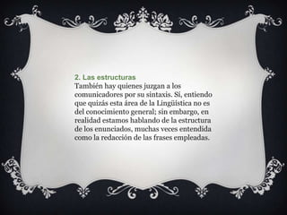 2. Las estructuras
También hay quienes juzgan a los
comunicadores por su sintaxis. Sí, entiendo
que quizás esta área de la Lingüística no es
del conocimiento general; sin embargo, en
realidad estamos hablando de la estructura
de los enunciados, muchas veces entendida
como la redacción de las frases empleadas.
 