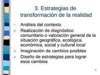 3. Estrategias de  transformación de la realidad Análisis del contexto Realización de diagnóstico comunitario o valoración general de la situación geográfica, ecológica, económica, social y cultural local Imaginación de cambios posibles Diseño de estrategias para lograr esos cambios 