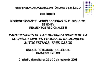 UNIVERSIDAD NACIONAL AUTÓNOMA DE MÉXICO COLOQUIO: REGIONES CONSTRUYENDO SOCIEDAD EN EL SIGLO XXI SESIÓN V RECUENTOS REGIONALES II PARTICIPACIÓN DE LAS ORGANIZACIONES DE LA SOCIEDAD CIVIL EN PROCESOS REGIONALES AUTOGESTIVOS: TRES CASOS RAFAEL REYGADAS ROBLES GIL UAM-XOCHIMILCO Ciudad Universitaria, 29 y 30 de mayo de 2008 
