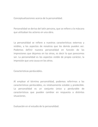 Conceptualizaciones acerca de la personalidad.
Personalidad se deriva del latín persona, que se refiere a la máscara
que utilizaban los actores en una obra.
La personalidad se refiere a nuestras características externas y
visibles, a los aspectos de nosotros que los demás pueden ver.
Podemos definir nuestra personalidad en función de las
impresiones que dejamos en los otros, es decir lo que parecemos
ser. La personalidad es los aspectos visible de propio carácter, la
impresión que uno causa en los otros.
Características perdurables.
Al emplear el término personalidad, podemos referirnos a las
características perdurables, es relativamente estable y predecible.
La personalidad es un conjunto único y perdurable de
características que pueden cambiar en respuesta a distintas
situaciones.
Evaluación en el estudio de la personalidad.
 