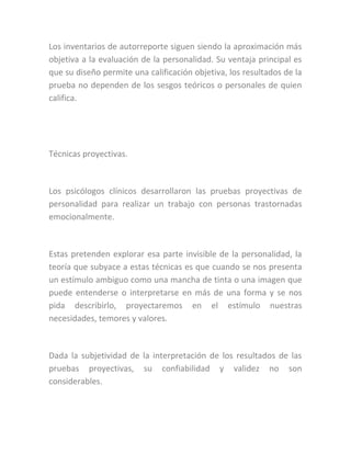 Los inventarios de autorreporte siguen siendo la aproximación más
objetiva a la evaluación de la personalidad. Su ventaja principal es
que su diseño permite una calificación objetiva, los resultados de la
prueba no dependen de los sesgos teóricos o personales de quien
califica.
Técnicas proyectivas.
Los psicólogos clínicos desarrollaron las pruebas proyectivas de
personalidad para realizar un trabajo con personas trastornadas
emocionalmente.
Estas pretenden explorar esa parte invisible de la personalidad, la
teoría que subyace a estas técnicas es que cuando se nos presenta
un estímulo ambiguo como una mancha de tinta o una imagen que
puede entenderse o interpretarse en más de una forma y se nos
pida describirlo, proyectaremos en el estímulo nuestras
necesidades, temores y valores.
Dada la subjetividad de la interpretación de los resultados de las
pruebas proyectivas, su confiabilidad y validez no son
considerables.
 