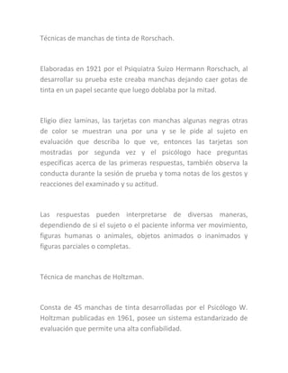 Técnicas de manchas de tinta de Rorschach.
Elaboradas en 1921 por el Psiquiatra Suizo Hermann Rorschach, al
desarrollar su prueba este creaba manchas dejando caer gotas de
tinta en un papel secante que luego doblaba por la mitad.
Eligio diez laminas, las tarjetas con manchas algunas negras otras
de color se muestran una por una y se le pide al sujeto en
evaluación que describa lo que ve, entonces las tarjetas son
mostradas por segunda vez y el psicólogo hace preguntas
específicas acerca de las primeras respuestas, también observa la
conducta durante la sesión de prueba y toma notas de los gestos y
reacciones del examinado y su actitud.
Las respuestas pueden interpretarse de diversas maneras,
dependiendo de si el sujeto o el paciente informa ver movimiento,
figuras humanas o animales, objetos animados o inanimados y
figuras parciales o completas.
Técnica de manchas de Holtzman.
Consta de 45 manchas de tinta desarrolladas por el Psicólogo W.
Holtzman publicadas en 1961, posee un sistema estandarizado de
evaluación que permite una alta confiabilidad.
 