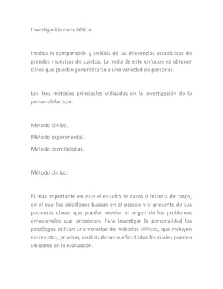Investigación nomotética:
Implica la comparación y análisis de las diferencias estadísticas de
grandes muestras de sujetos. La meta de este enfoque es obtener
datos que puedan generalizarse a una variedad de personas.
Los tres métodos principales utilizados en la investigación de la
personalidad son:
Método clínico.
Método experimental.
Método correlacional.
Método clínico:
El más importante en este el estudio de casos o historia de casos,
en el cual los psicólogos buscan en el pasado y el presente de sus
pacientes claves que puedan revelar el origen de los problemas
emocionales que presentan. Para investigar la personalidad los
psicólogos utilizan una variedad de métodos clínicos, que incluyen
entrevistas, pruebas, análisis de los sueños todos los cuales pueden
utilizarse en la evaluación.
 