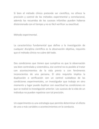 Si bien el método clínico pretende ser científico, no ofrece la
precisión y control de los métodos experimental y correlacional,
además los recuerdos de los sucesos infantiles pueden haberse
distorsionado con el tiempo y no es fácil verificar su exactitud.
Método experimental.
La característica fundamental que define a la investigación de
cualquier disciplina científica es la observación objetiva, requisito
que el método clínico no cubre del todo.
Dos condiciones que tienen que cumplirse es que la observación
sea bien controlada y sistemática, ese control no es posible al tratar
con acontecimientos de la vida previa o con fenómenos
inconscientes de una persona. El otro requisito implica la
duplicación o verificación con un control cuidadoso de las
condiciones experimentales, un investigador que trabaje en otro
momento y lugar puede duplicar con exactitud las condiciones en
que se realizó la investigación anterior. Los sucesos de la vida de un
individuo no pueden repetirse con tal precisión.
Un experimento es una estrategia que permite determinar el efecto
de una o más variables o acontecimientos en la conducta.
 