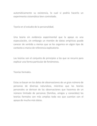 automáticamente su existencia, lo cual si podría hacerlo un
experimento sistemático bien controlado.
Teoría en el estudio de la personalidad.
Una teoría sin evidencia experimental que la apoye es una
especulación, sin embargo un montón de datos empíricos puede
carecer de sentido a menos que se les organice en algún tipo de
contexto o marco de referencia explicatorio.
Las teorías son el conjunto de principios a los que se recurre para
explicar una forma particular de fenómenos.
Teorías formales.
Estas se basan en los datos de observaciones de un gran número de
personas de diversas naturaleza, mientras que las teorías
personales se derivan de las observaciones que hacemos de un
número limitado de personas (familias, amigos y conocidos) las
teorías formales son más amplias toda vez que cuentan con el
apoyo de mucho más datos.
 