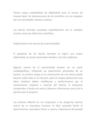 Tienen mayor probabilidad de objetividad pues al menos de
manera ideal, las observaciones de los científicos no son sesgadas
por sus necesidades, deseos y valores.
Las teorías formales constatan repetidamente con la realidad,
muchas veces por diferentes científicos.
Subjetividad en las teorías de la personalidad.
El propósito de las teorías formales es lograr una mayor
objetividad, las teorías personales tienden a ser más subjetivas.
Algunas teorías de la personalidad pueden ser en parte
autobiográficas, reflejando las experiencias personales de un
teórico. La primera etapa en la construcción de una teoría puede
basarse sobre todo en la intuición, pero en etapas posteriores esas
ideas intuitivas deben modificarse y perfeccionarse por el
conocimiento empírico y racional del teórico. Si deseamos
comprender a fondo una teoría, debemos informarnos acerca de la
persona que la propuso.
Los teóricos difieren en sus respuestas a las preguntas básicas
acerca de la naturaleza humana: la libre voluntad frente al
determinismo, naturaleza frente a crianza, importancia del pasado
 