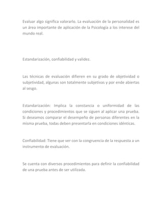 Evaluar algo significa valorarlo. La evaluación de la personalidad es
un área importante de aplicación de la Psicología a los interese del
mundo real.
Estandarización, confiabilidad y validez.
Las técnicas de evaluación difieren en su grado de objetividad o
subjetividad, algunas son totalmente subjetivas y por ende abiertas
al sesgo.
Estandarización: Implica la constancia o uniformidad de las
condiciones y procedimientos que se siguen al aplicar una prueba.
Si deseamos comparar el desempeño de personas diferentes en la
misma prueba, todas deben presentarla en condiciones idénticas.
Confiabilidad: Tiene que ver con la congruencia de la respuesta a un
instrumento de evaluación.
Se cuenta con diversos procedimientos para definir la confiabilidad
de una prueba antes de ser utilizada.
 