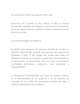 Se disminuyó el número de preguntas 567 a 478.
Desventaja de la prueba es muy extensa, se lleva un tiempo
considerable responder con diligencia al gran número de reactivos,
por lo que algunas personas pierden el interés y motivación mucho
antes de terminar.
Inventario Psicológico de California.
Se diseñó para emplearse con personas normales de 13 años en
adelante. Consta de 462 reactivos que requieren una respuesta de
verdadero o falso. El CPI incluye tres escalas para medir las
actitudes de quienes se examinan y proporcionan puntuaciones en
17 dimensiones de personalidad, entre las cuales se encuentran
sociabilidad, dominancia, autocontrol, auto aceptación y
responsabilidad.
La investigación ha demostrado que incluso los cambios menores
en el planteamiento de las preguntas o de las opciones de
respuesta en las pruebas de autorreporte pueden dar lugar a
cambios importantes en los resultados.
 