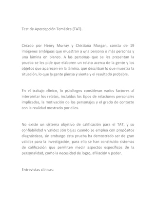 Test de Apercepción Temática (TAT).
Creado por Henry Murray y Chistiana Morgan, consta de 19
imágenes ambiguas que muestran a una persona o más personas y
una lámina en blanco. A las personas que se les presentan la
prueba se les pide que elaboren un relato acerca de la gente y los
objetos que aparecen en la lámina, que describan lo que muestra la
situación, lo que la gente piensa y siente y el resultado probable.
En el trabajo clínico, lo psicólogos consideran varios factores al
interpretar los relatos, incluidos los tipos de relaciones personales
implicadas, la motivación de los personajes y el grado de contacto
con la realidad mostrado por ellos.
No existe un sistema objetivo de calificación para el TAT, y su
confiabilidad y validez son bajas cuando se emplea con propósitos
diagnósticos, sin embargo esta prueba ha demostrado ser de gran
validez para la investigación; para ello se han construido sistemas
de calificación que permiten medir aspectos específicos de la
personalidad, como la necesidad de logro, afiliación y poder.
Entrevistas clínicas.
 