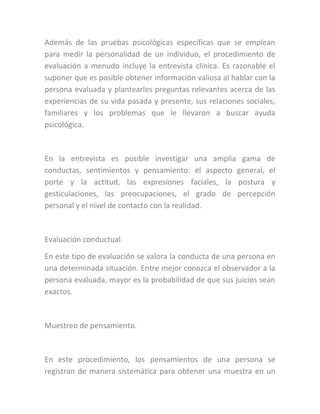 Además de las pruebas psicológicas específicas que se emplean
para medir la personalidad de un individuo, el procedimiento de
evaluación a menudo incluye la entrevista clínica. Es razonable el
suponer que es posible obtener información valiosa al hablar con la
persona evaluada y plantearles preguntas relevantes acerca de las
experiencias de su vida pasada y presente, sus relaciones sociales,
familiares y los problemas que le llevaron a buscar ayuda
psicológica.
En la entrevista es posible investigar una amplia gama de
conductas, sentimientos y pensamiento: el aspecto general, el
porte y la actitud, las expresiones faciales, la postura y
gesticulaciones, las preocupaciones, el grado de percepción
personal y el nivel de contacto con la realidad.
Evaluación conductual.
En este tipo de evaluación se valora la conducta de una persona en
una determinada situación. Entre mejor conozca el observador a la
persona evaluada, mayor es la probabilidad de que sus juicios sean
exactos.
Muestreo de pensamiento.
En este procedimiento, los pensamientos de una persona se
registran de manera sistemática para obtener una muestra en un
 