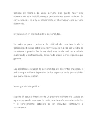 periodo de tiempo. La única persona que puede hacer esta
observación es el individuo cuyos pensamientos son estudiados. En
consecuencias, en este procedimiento el observador es la persona
observada.
Investigación en el estudio de la personalidad.
Un criterio para considerar la utilidad de una teoría de la
personalidad es que estimule a la investigación, debe ser factible de
someterse a prueba. De forma ideal, una teoría será desarrollada,
modificada y perfeccionada, descartada según la investigación que
genere.
Los psicólogos estudian la personalidad de diferentes maneras, el
método que utilicen dependen de los aspectos de la personalidad
que pretendan estudiar.
Investigación ideográfica:
Supone el estudio intensivo de un pequeño número de sujetos en
algunos casos de uno solo. La meta de este enfoque es terapéutico
y el conocimiento obtenido de un individuo contribuye al
tratamiento.
 