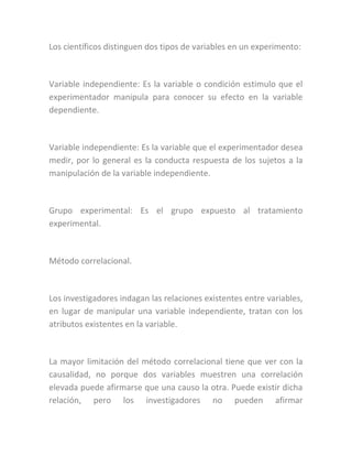 Los científicos distinguen dos tipos de variables en un experimento:
Variable independiente: Es la variable o condición estimulo que el
experimentador manipula para conocer su efecto en la variable
dependiente.
Variable independiente: Es la variable que el experimentador desea
medir, por lo general es la conducta respuesta de los sujetos a la
manipulación de la variable independiente.
Grupo experimental: Es el grupo expuesto al tratamiento
experimental.
Método correlacional.
Los investigadores indagan las relaciones existentes entre variables,
en lugar de manipular una variable independiente, tratan con los
atributos existentes en la variable.
La mayor limitación del método correlacional tiene que ver con la
causalidad, no porque dos variables muestren una correlación
elevada puede afirmarse que una causo la otra. Puede existir dicha
relación, pero los investigadores no pueden afirmar
 