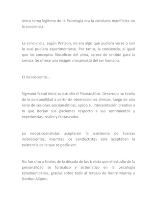 único tema legítimo de la Psicología era la conducta manifiesta no
la conciencia.
La conciencia, según Watson, no era algo que pudiera verse o con
lo cual pudiera experimentarse. Por tanto, la conciencia, al igual
que los conceptos filosóficos del alma, carece de sentido para la
ciencia. Se ofrece una imagen mecanicista del ser humano.
El Inconsciente…
Sigmund Freud inicia su estudio el Psicoanálisis. Desarrolla su teoría
de la personalidad a partir de observaciones clínicas, luego de una
serie de sesiones psicoanalíticas, aplico su interpretación creativa a
lo que decían sus pacientes respecto a sus sentimientos y
experiencias, reales y fantaseadas.
Lo neopsicoanalistas aceptaron la existencia de fuerzas
inconscientes, mientras los conductistas solo aceptaban la
existencia de lo que se podía ver.
No fue sino a finales de la década de los treinta que el estudio de la
personalidad se formalizo y sistematizo en la psicología
estadounidense, gracias sobre todo al trabajo de Henry Murray y
Gordon Allport.
 