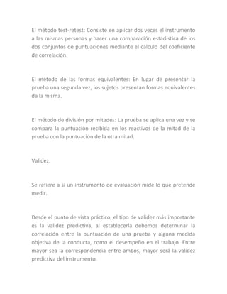 El método test-retest: Consiste en aplicar dos veces el instrumento
a las mismas personas y hacer una comparación estadística de los
dos conjuntos de puntuaciones mediante el cálculo del coeficiente
de correlación.
El método de las formas equivalentes: En lugar de presentar la
prueba una segunda vez, los sujetos presentan formas equivalentes
de la misma.
El método de división por mitades: La prueba se aplica una vez y se
compara la puntuación recibida en los reactivos de la mitad de la
prueba con la puntuación de la otra mitad.
Validez:
Se refiere a si un instrumento de evaluación mide lo que pretende
medir.
Desde el punto de vista práctico, el tipo de validez más importante
es la validez predictiva, al establecerla debemos determinar la
correlación entre la puntuación de una prueba y alguna medida
objetiva de la conducta, como el desempeño en el trabajo. Entre
mayor sea la correspondencia entre ambos, mayor será la validez
predictiva del instrumento.
 