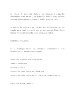La validez de contenido alude a los reactivos o preguntas
individuales. Para definirla, los psicólogos evalúan cada reactivo
para ver si se relaciona con lo que la prueba pretende medir.
La validez de constructo se relaciona con la capacidad de una
prueba para medir un constructo un componente hipotético o
teórico del comportamiento, como un rasgo o motivo.
Método de evaluación.
En la Psicología actual, las principales aproximaciones a la
evaluación de la personalidad incluyen:
Inventarios objetivos o de autorreporte.
Técnicas proyectivas.
Entrevistas clínicas.
Procedimientos de evaluación conductual.
Procedimientos de evaluación por muestreos de pensamientos.
Inventarios de autorreportes.
 