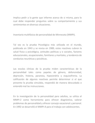 Implica pedir a la gente que informe acerca de si misma, para lo
cual debe responder preguntas sobre su comportamiento y sus
sentimientos en diversas situaciones.
Inventario multifàsico de personalidad de Minnesota (MMPI).
Tal vez es la prueba Psicológica más utilizada en el mundo,
publicada en 1943 y se revisa en 1989, estos reactivos cubren la
salud física y psicológica, actitudes políticas y o sociales, factores
educacionales, ocupacionales, familiares y maritales, y tendencia de
conductas neuróticas y psicóticas.
Las escalas clínicas de la prueba miden características de la
personalidad tales como papeles de género, defensividad,
depresión, histeria, paranoia, hipocondría y esquizofrenia. La
calificación de algunos reactivos permite determinar si el que
presento la prueba simulaba, respondió de manera descuidada o
entendió mal las instrucciones.
En la investigación de la personalidad para adultos, se utiliza el
MMPI-2 como herramienta para ofrecer diagnóstico, valorar
problemas de personalidad y ofrecer consejo vocacional y personal.
En 1992 se desarrolló el MMPI-A para el trabajo con adolescentes.
 
