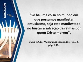 “Se	
  há	
  uma	
  coisa	
  no	
  mundo	
  em	
  
que	
  possamos	
  manifestar	
  
entusiasmo,	
  seja	
  este	
  manifestado	
  
no	
  buscar	
  a	
  salvação	
  das	
  almas	
  por	
  
quem	
  Cristo	
  morreu”.	
  	
  
	
  
	
  
Ellen	
  White,	
  Mensagens	
  Escolhidas,	
  	
  Vol.	
  1,	
  
pág.	
  139..	
  
 