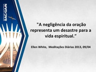  "A	
  negligência	
  da	
  oração	
  
representa	
  um	
  desastre	
  para	
  a	
  
vida	
  espiritual.”	
  	
  
	
  
	
  
Ellen	
  White,	
  	
  Meditações	
  Diárias	
  2013,	
  09/04	
  
 