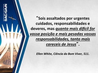“Sois	
  assaltados	
  por	
  urgentes	
  
cuidados,	
  responsabilidades	
  e	
  
deveres,	
  mas	
  quanto	
  mais	
  diEcil	
  for	
  
vossa	
  posição	
  e	
  mais	
  pesadas	
  vossas	
  
responsabilidades,	
  tanto	
  mais	
  
careceis	
  de	
  Jesus”.	
  
	
  
Ellen	
  White,	
  Ciência	
  do	
  Bom	
  Viver,	
  511.	
  
 