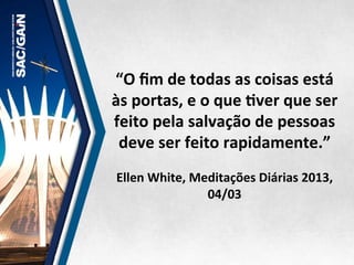 “O	
  ﬁm	
  de	
  todas	
  as	
  coisas	
  está	
  
às	
  portas,	
  e	
  o	
  que	
  Mver	
  que	
  ser	
  
feito	
  pela	
  salvação	
  de	
  pessoas	
  
deve	
  ser	
  feito	
  rapidamente.”	
  
	
  
Ellen	
  White,	
  Meditações	
  Diárias	
  2013,	
  
04/03	
  
 