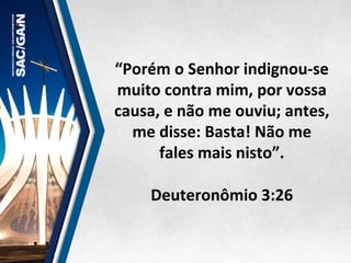 “Porém	
  o	
  Senhor	
  indignou-­‐se	
  
muito	
  contra	
  mim,	
  por	
  vossa	
  
causa,	
  e	
  não	
  me	
  ouviu;	
  antes,	
  
me	
  disse:	
  Basta!	
  Não	
  me	
  
fales	
  mais	
  nisto”.	
  	
  
	
  
Deuteronômio	
  3:26	
  
 