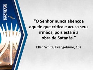 “O	
  Senhor	
  nunca	
  abençoa	
  
aquele	
  que	
  criMca	
  e	
  acusa	
  seus	
  
irmãos,	
  pois	
  esta	
  é	
  a	
  	
  
obra	
  de	
  Satanás.”	
  	
  
	
  
Ellen	
  White,	
  Evangelismo,	
  102	
  
 