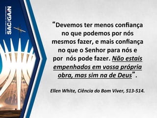 “Devemos	
  ter	
  menos	
  conﬁança	
  
no	
  que	
  podemos	
  por	
  nós	
  
mesmos	
  fazer,	
  e	
  mais	
  conﬁança	
  
no	
  que	
  o	
  Senhor	
  para	
  nós	
  e	
  
por	
  	
  nós	
  pode	
  fazer.	
  Não	
  estais	
  
empenhados	
  em	
  vossa	
  própria	
  
obra,	
  mas	
  sim	
  na	
  de	
  Deus”.	
  	
  
	
  
Ellen	
  White,	
  Ciência	
  do	
  Bom	
  Viver,	
  513-­‐514.	
  
 