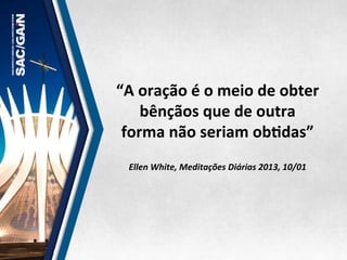 “A	
  oração	
  é	
  o	
  meio	
  de	
  obter	
  
bênçãos	
  que	
  de	
  outra	
  
forma	
  não	
  seriam	
  obMdas”	
  	
  
	
  
	
  
Ellen	
  White,	
  Meditações	
  Diárias	
  2013,	
  10/01	
  
 