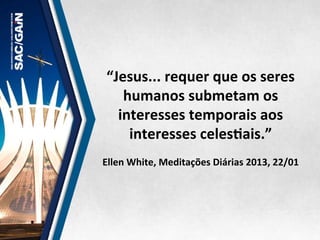 “Jesus...	
  requer	
  que	
  os	
  seres	
  
humanos	
  submetam	
  os	
  
interesses	
  temporais	
  aos	
  
interesses	
  celesMais.”	
  
	
  
Ellen	
  White,	
  Meditações	
  Diárias	
  2013,	
  22/01	
  
 