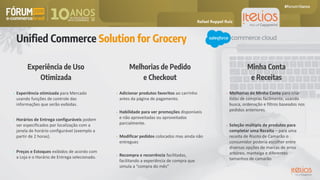 Experiência de Uso
Otimizada
▪ Experiência otimizada para Mercado
usando funções de controle das
informações que serão exibidas.
▪ Horários de Entrega configuráveis podem
ser especificados por localização com a
janela de horário configurável (exemplo a
partir de 2 horas).
▪ Preços e Estoques exibidos de acordo com
a Loja e o Horário de Entrega selecionado.
Melhorias de Pedido
e Checkout
▪ Adicionar produtos favoritos ao carrinho
antes da página de pagamento.
▪ Habilidade para ver promoções disponíveis
e não aproveitadas ou aproveitadas
parcialmente.
▪ Modificar pedidos colocados mas ainda não
entregues
▪ Recompra e recorrência facilitadas,
facilitando a experiência de compra que
simula a “compra do mês”
Minha Conta
e Receitas
▪ Melhorias de Minha Conta para criar
listas de compras facilmente, usando
busca, ordenação e filtros baseados nos
pedidos anteriores
▪ Seleção múltipla de produtos para
completar uma Receita – para uma
receita de Risoto de Camarão o
consumidor poderia escolher entre
diversas opções de marcas de arroz
arbóreo, manteiga e diferentes
tamanhos de camarão
Unified Commerce Solution for Grocery
Rafael Ruppel Ruiz
 