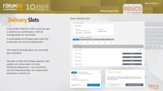 Consumidor informa o CEP e uma vez que
a cobertura é confirmada, o slot de
entrega pode ser reservado.
A quantidade de entregas para cada loja
é baseada nos recursos disponíveis.
Um Local de Entrega deve ser reservado
para checkout.
Quando os Slots de Entrega expiram, eles
podem ser remarcados se ainda
estiverem disponíveis - caso contrário,
um slot disponível deve ser selecionado
para fazer o check-out.
Delivery Slots Select Delivery Slot
My Delivery Change Delivery Slot
Rafael Ruppel Ruiz
 
