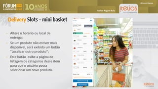 • Altere o horário ou local de
entrega;
• Se um produto não estiver mais
disponível, será exibido um botão
"Localizar outro produto”;
• Este botão exibe a página de
listagem de categorias desse item
para que o usuário possa
selecionar um novo produto.
Delivery Slots – mini basket
Rafael Ruppel Ruiz
 