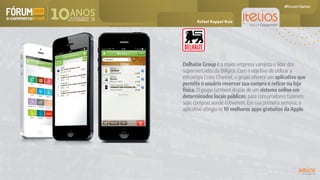 Delhaize Group é a maior empresa varejista e líder dos
supermercados da Bélgica. Com o objetivo de utilizar a
estratégia Cross Channel, o grupo oferece um aplicativo que
permite o usuário reservar sua compra e retirar na loja
física. O grupo também dispõe de um sistema online em
determinados locais públicos, para consumidores fazerem
suas compras aonde estiverem. Em sua primeira semana, o
aplicativo atingiu os 10 melhores apps gratuitos da Apple.
Rafael Ruppel Ruiz
 