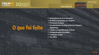 • Desenvolvimento de m-commerce
• Produtos segmentados por categoria
• Ferramenta de busca
• Reconhecimento de código de barras / Imagem /
Digitalização
• Criação e Compartilhamento de listas
• Acompanhamento de pedidos
• Localizador de lojas
• Uso offline
O que foi feito
Rafael Ruppel Ruiz
 
