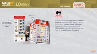 O projeto implementa lojas virtuais em locais
públicos, permitindo que os clientes Delhaize
possam fazer compras diretas via celular.
Os cubos (foto) oferecem uma seleção de
300 produtos que podem ser adquiridos por
meio do reconhecimento da imagem.
300 produtos
virtuais
Escaneia códigos de
barra, QRcodes e faz
reconhecimento de
imagem
Rafael Ruppel Ruiz
 