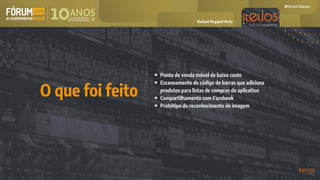 • Ponto de venda móvel de baixo custo
• Escaneamento de código de barras que adiciona
produtos para listas de compras do aplicativo
• Compartilhamento com Facebook
• Protótipo de reconhecimento de imagem
O que foi feito
Rafael Ruppel Ruiz
 