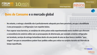 Bens de Consumo e o mercado global
• No entanto, a entrega a domicílio não é particularmente adequada para bens perecíveis, em que a durabilidade
é uma preocupação e a refrigeração é um requisito básico.
• Para superar essas barreiras, os varejistas de vários países estão experimentando novos modelos que oferecem
a conveniência do comércio online sem as preocupações de deterioração, por exemplo: armários refrigerados
em terminais, serviços de entrega instantânea dentro de uma janela de uma ou duas horas e modelos “para
viagem” em que os consumidores podem fazer pedidos online para retirar no varejista durante um intervalo de
tempo especificado.
Fonte: Nielsen 2017
Rafael Ruppel Ruiz
 