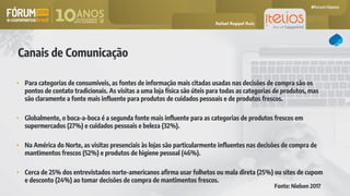 Canais de Comunicação
• Para categorias de consumíveis, as fontes de informação mais citadas usadas nas decisões de compra são os
pontos de contato tradicionais. As visitas a uma loja física são úteis para todas as categorias de produtos, mas
são claramente a fonte mais influente para produtos de cuidados pessoais e de produtos frescos.
• Globalmente, o boca-a-boca é a segunda fonte mais influente para as categorias de produtos frescos em
supermercados (27%) e cuidados pessoais e beleza (32%).
• Na América do Norte, as visitas presenciais às lojas são particularmente influentes nas decisões de compra de
mantimentos frescos (52%) e produtos de higiene pessoal (46%).
• Cerca de 25% dos entrevistados norte-americanos afirma usar folhetos ou mala direta (25%) ou sites de cupom
e desconto (24%) ao tomar decisões de compra de mantimentos frescos.
Fonte: Nielsen 2017
Rafael Ruppel Ruiz
 