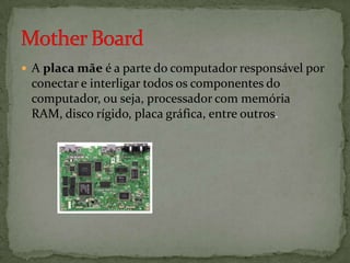  A placa mãe é a parte do computador responsável por

conectar e interligar todos os componentes do
computador, ou seja, processador com memória
RAM, disco rígido, placa gráfica, entre outros.

 