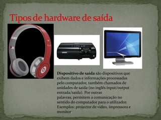 Dispositivo de saída são dispositivos que
exibem dados e informações processadas
pelo computador, também chamados de
unidades de saída (no inglês input/output
entrada/saída). Por outras
palavras, permitem a comunicação no
sentido do computador para o utilizador.
Exemplos: projector de vídeo, impressora e
monitor.

 