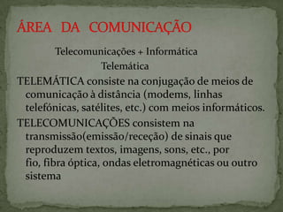 Telecomunicações + Informática
Telemática

TELEMÁTICA consiste na conjugação de meios de
comunicação à distância (modems, linhas
telefónicas, satélites, etc.) com meios informáticos.
TELECOMUNICAÇÕES consistem na
transmissão(emissão/receção) de sinais que
reproduzem textos, imagens, sons, etc., por
fio, fibra óptica, ondas eletromagnéticas ou outro
sistema

 