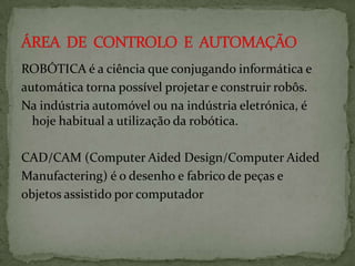 ROBÓTICA é a ciência que conjugando informática e
automática torna possível projetar e construir robôs.
Na indústria automóvel ou na indústria eletrónica, é
hoje habitual a utilização da robótica.

CAD/CAM (Computer Aided Design/Computer Aided
Manufactering) é o desenho e fabrico de peças e
objetos assistido por computador

 