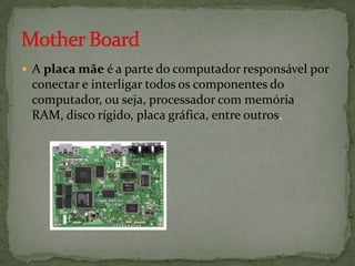 A placa mãe é a parte do computador responsável por

conectar e interligar todos os componentes do
computador, ou seja, processador com memória
RAM, disco rígido, placa gráfica, entre outros.

 
