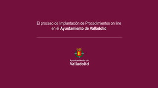 El proceso de Implantación de Procedimientos on line
         en el Ayuntamiento de Valladolid
 