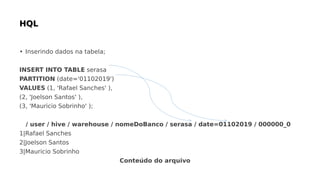 • Inserindo dados na tabela;
INSERT INTO TABLE serasa
PARTITION (date='01102019')
VALUES (1, 'Rafael Sanches' ),
(2, 'Joelson Santos' ),
(3, 'Mauricio Sobrinho' );
/ user / hive / warehouse / nomeDoBanco / serasa / date=01102019 / 000000_0
1|Rafael Sanches
2|Joelson Santos
3|Mauricio Sobrinho
Conteúdo do arquivo
 